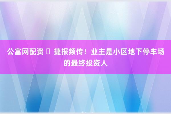 公富网配资 ​捷报频传！业主是小区地下停车场的最终投资人