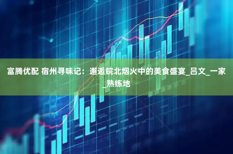 富腾优配 宿州寻味记：邂逅皖北烟火中的美食盛宴_吕文_一家_熟练地