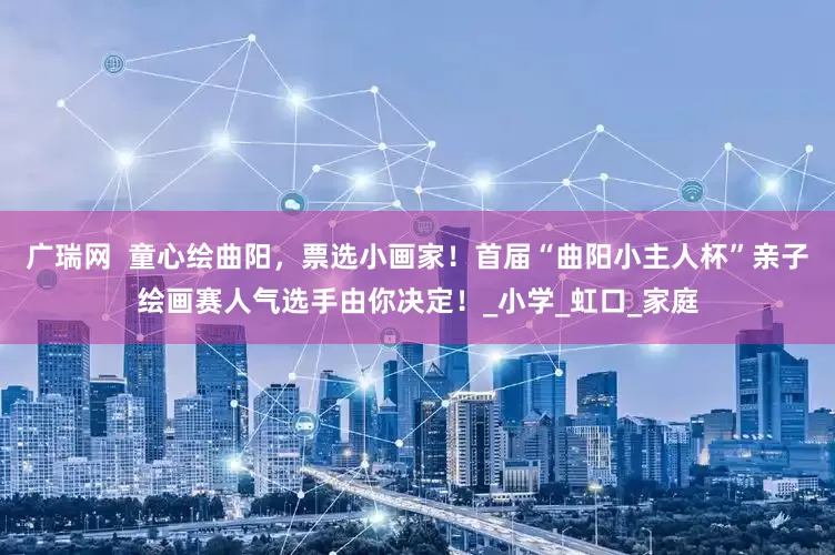广瑞网  童心绘曲阳，票选小画家！首届“曲阳小主人杯”亲子绘画赛人气选手由你决定！_小学_虹口_家庭