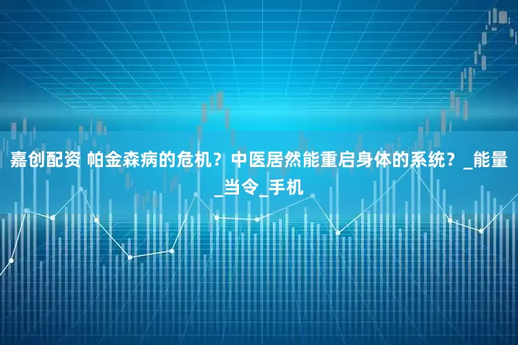 嘉创配资 帕金森病的危机？中医居然能重启身体的系统？_能量_当令_手机