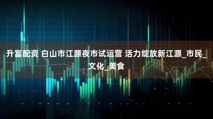 升富配资 白山市江源夜市试运营 活力绽放新江源_市民_文化_美食