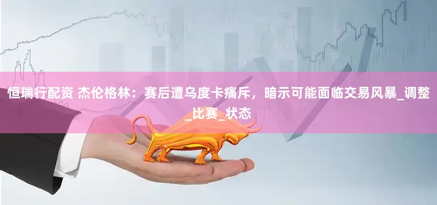 恒瑞行配资 杰伦格林：赛后遭乌度卡痛斥，暗示可能面临交易风暴_调整_比赛_状态