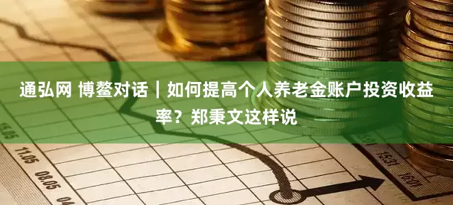 通弘网 博鳌对话｜如何提高个人养老金账户投资收益率？郑秉文这样说