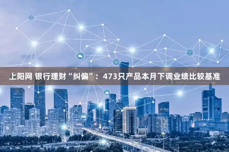 上阳网 银行理财“纠偏”：473只产品本月下调业绩比较基准