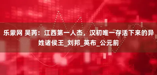 乐蒙网 吴芮：江西第一人杰，汉初唯一存活下来的异姓诸侯王_刘邦_英布_公元前