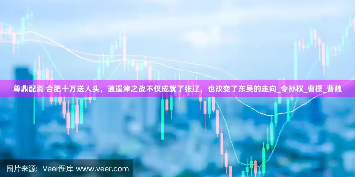尊鼎配资 合肥十万送人头，逍遥津之战不仅成就了张辽，也改变了东吴的走向_令孙权_曹操_曹魏