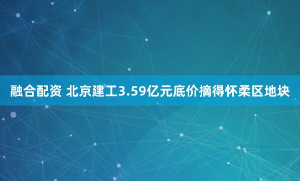 融合配资 北京建工3.59亿元底价摘得怀柔区地块
