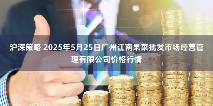 沪深策略 2025年5月25日广州江南果菜批发市场经营管理有限公司价格行情