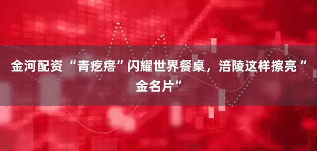 金河配资 “青疙瘩”闪耀世界餐桌，涪陵这样擦亮“金名片”