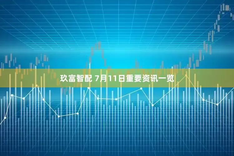 玖富智配 7月11日重要资讯一览