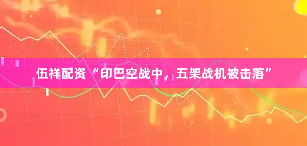 伍祥配资 “印巴空战中，五架战机被击落”