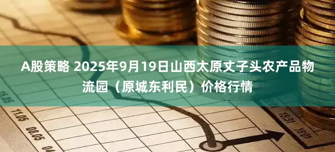 A股策略 2025年9月19日山西太原丈子头农产品物流园（原城东利民）价格行情