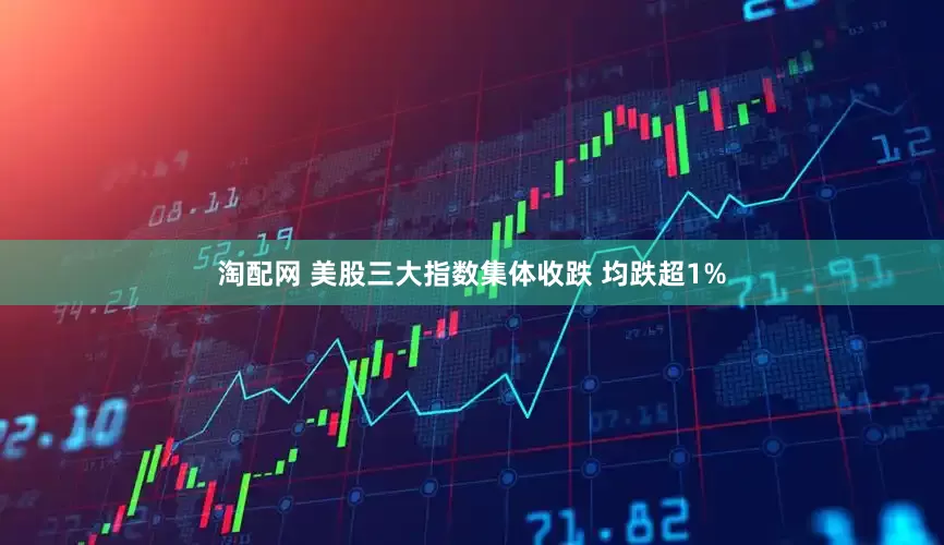 淘配网 美股三大指数集体收跌 均跌超1%
