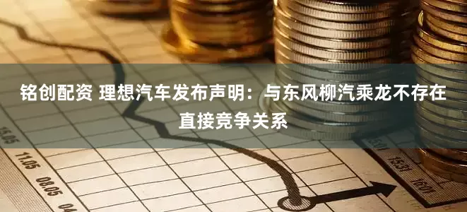 铭创配资 理想汽车发布声明：与东风柳汽乘龙不存在直接竞争关系