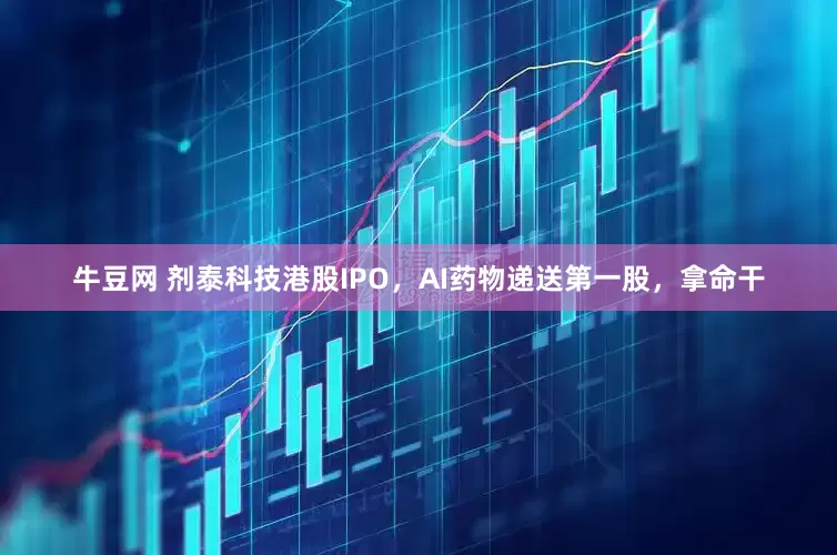 牛豆网 剂泰科技港股IPO，AI药物递送第一股，拿命干